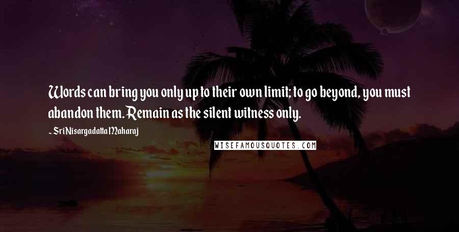 Sri Nisargadatta Maharaj Quotes: Words can bring you only up to their own limit; to go beyond, you must abandon them. Remain as the silent witness only.