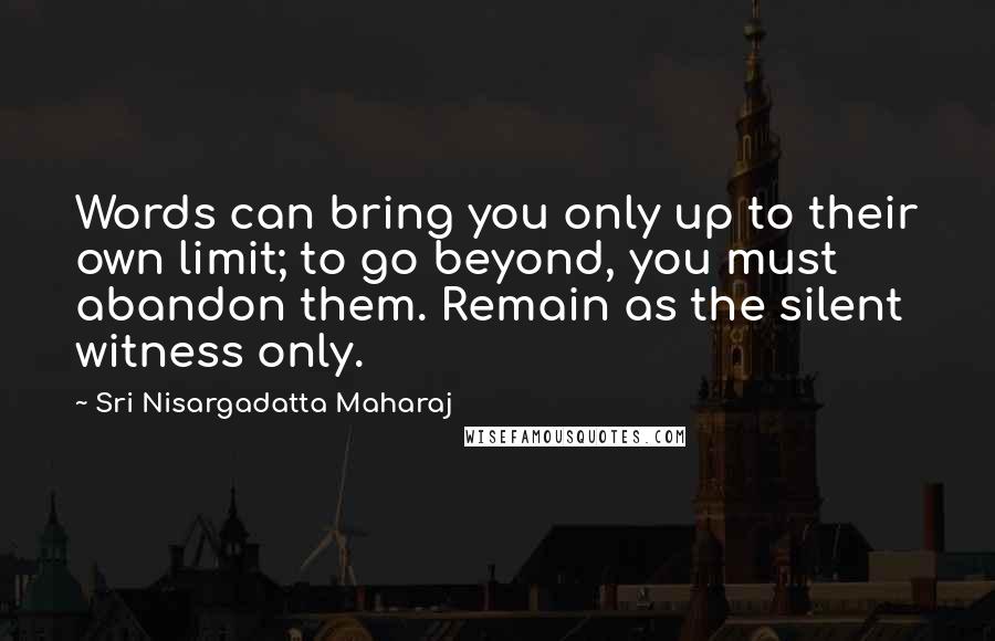 Sri Nisargadatta Maharaj Quotes: Words can bring you only up to their own limit; to go beyond, you must abandon them. Remain as the silent witness only.