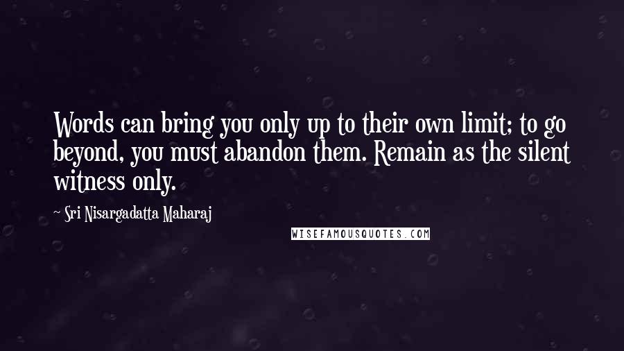 Sri Nisargadatta Maharaj Quotes: Words can bring you only up to their own limit; to go beyond, you must abandon them. Remain as the silent witness only.