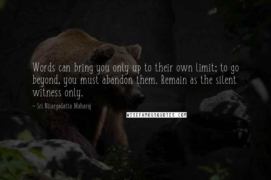 Sri Nisargadatta Maharaj Quotes: Words can bring you only up to their own limit; to go beyond, you must abandon them. Remain as the silent witness only.