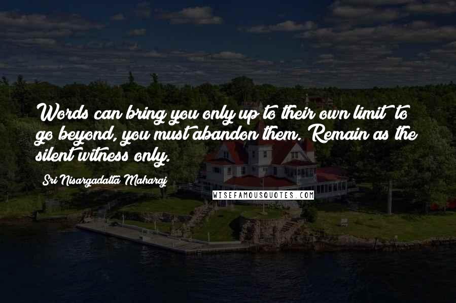 Sri Nisargadatta Maharaj Quotes: Words can bring you only up to their own limit; to go beyond, you must abandon them. Remain as the silent witness only.