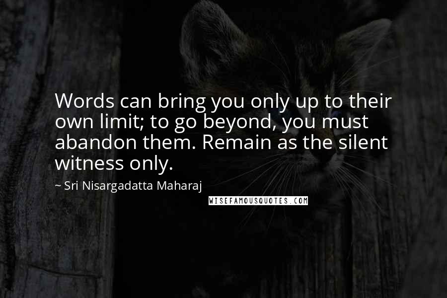 Sri Nisargadatta Maharaj Quotes: Words can bring you only up to their own limit; to go beyond, you must abandon them. Remain as the silent witness only.