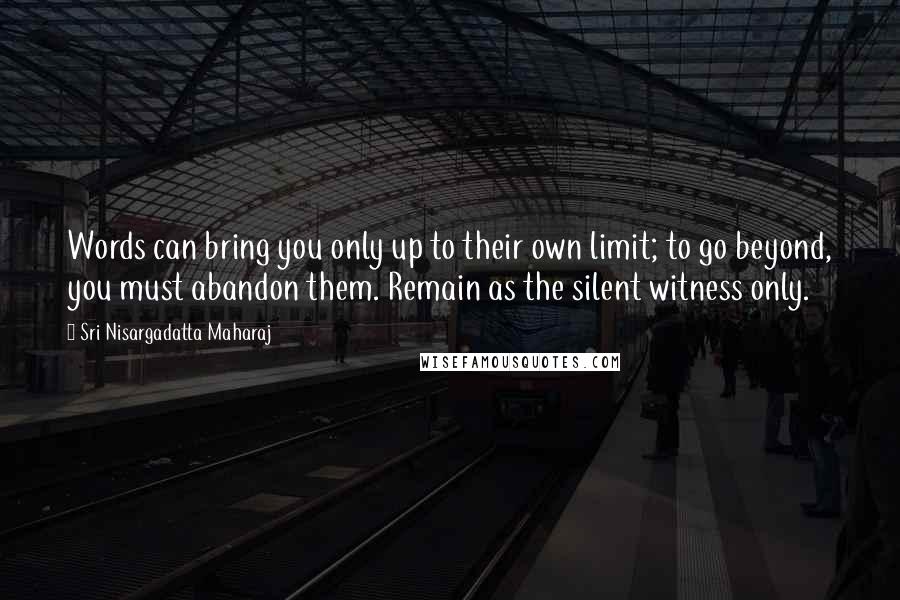 Sri Nisargadatta Maharaj Quotes: Words can bring you only up to their own limit; to go beyond, you must abandon them. Remain as the silent witness only.