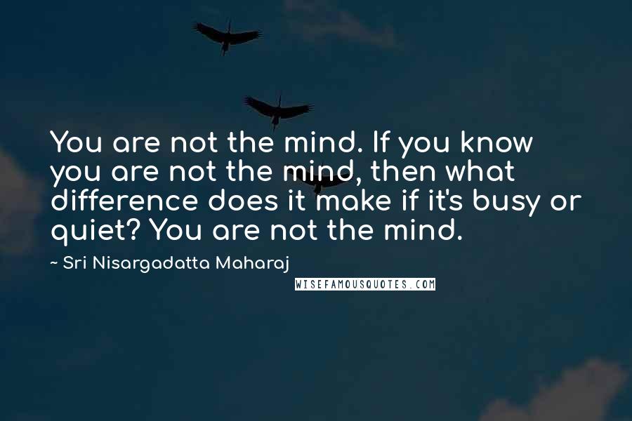 Sri Nisargadatta Maharaj Quotes: You are not the mind. If you know you are not the mind, then what difference does it make if it's busy or quiet? You are not the mind.