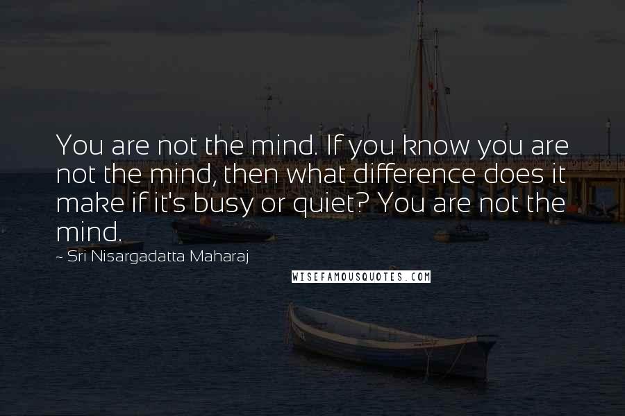 Sri Nisargadatta Maharaj Quotes: You are not the mind. If you know you are not the mind, then what difference does it make if it's busy or quiet? You are not the mind.