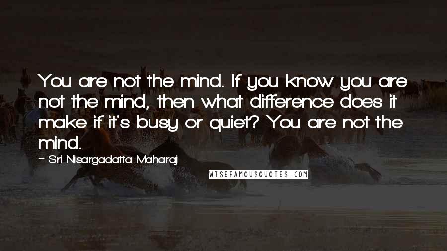 Sri Nisargadatta Maharaj Quotes: You are not the mind. If you know you are not the mind, then what difference does it make if it's busy or quiet? You are not the mind.