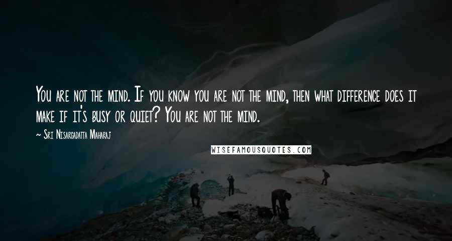 Sri Nisargadatta Maharaj Quotes: You are not the mind. If you know you are not the mind, then what difference does it make if it's busy or quiet? You are not the mind.