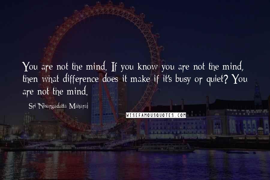 Sri Nisargadatta Maharaj Quotes: You are not the mind. If you know you are not the mind, then what difference does it make if it's busy or quiet? You are not the mind.