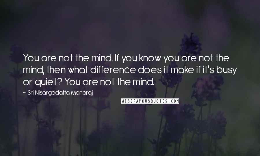 Sri Nisargadatta Maharaj Quotes: You are not the mind. If you know you are not the mind, then what difference does it make if it's busy or quiet? You are not the mind.