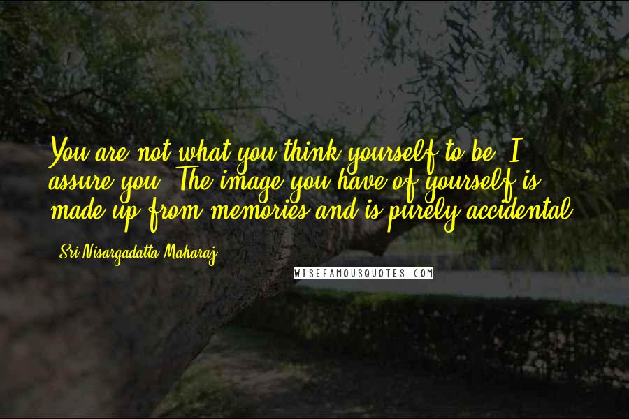 Sri Nisargadatta Maharaj Quotes: You are not what you think yourself to be, I assure you. The image you have of yourself is made up from memories and is purely accidental.