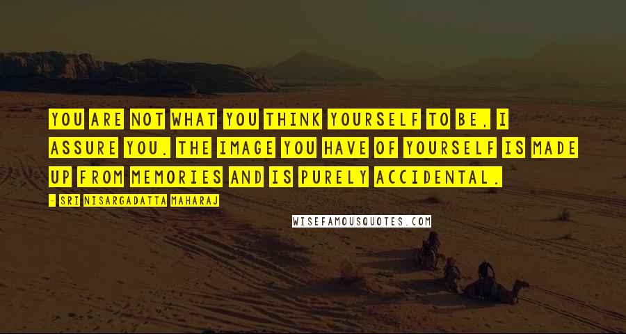 Sri Nisargadatta Maharaj Quotes: You are not what you think yourself to be, I assure you. The image you have of yourself is made up from memories and is purely accidental.