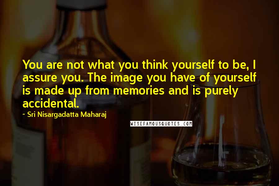 Sri Nisargadatta Maharaj Quotes: You are not what you think yourself to be, I assure you. The image you have of yourself is made up from memories and is purely accidental.
