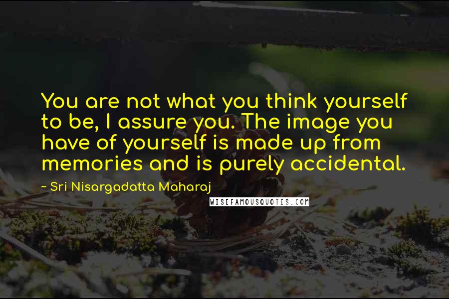 Sri Nisargadatta Maharaj Quotes: You are not what you think yourself to be, I assure you. The image you have of yourself is made up from memories and is purely accidental.