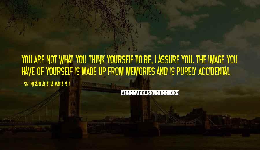 Sri Nisargadatta Maharaj Quotes: You are not what you think yourself to be, I assure you. The image you have of yourself is made up from memories and is purely accidental.