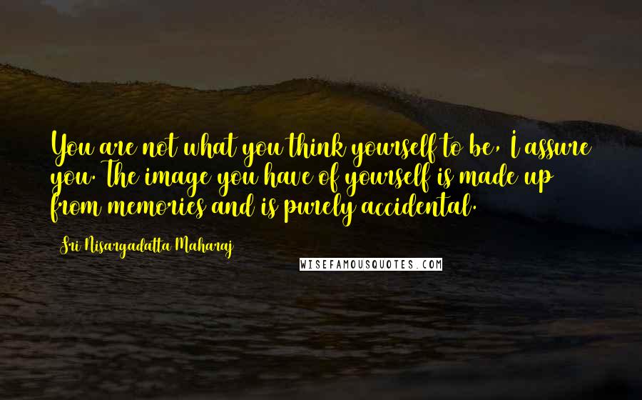 Sri Nisargadatta Maharaj Quotes: You are not what you think yourself to be, I assure you. The image you have of yourself is made up from memories and is purely accidental.