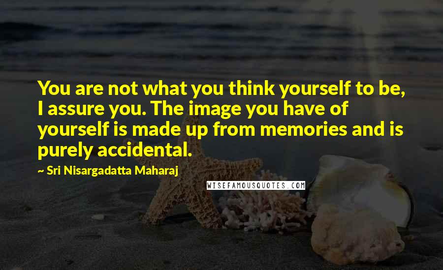 Sri Nisargadatta Maharaj Quotes: You are not what you think yourself to be, I assure you. The image you have of yourself is made up from memories and is purely accidental.