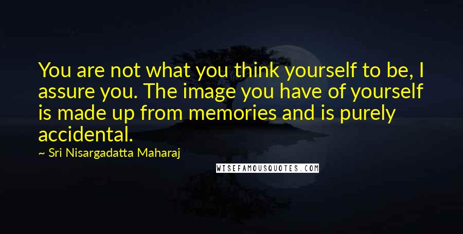 Sri Nisargadatta Maharaj Quotes: You are not what you think yourself to be, I assure you. The image you have of yourself is made up from memories and is purely accidental.