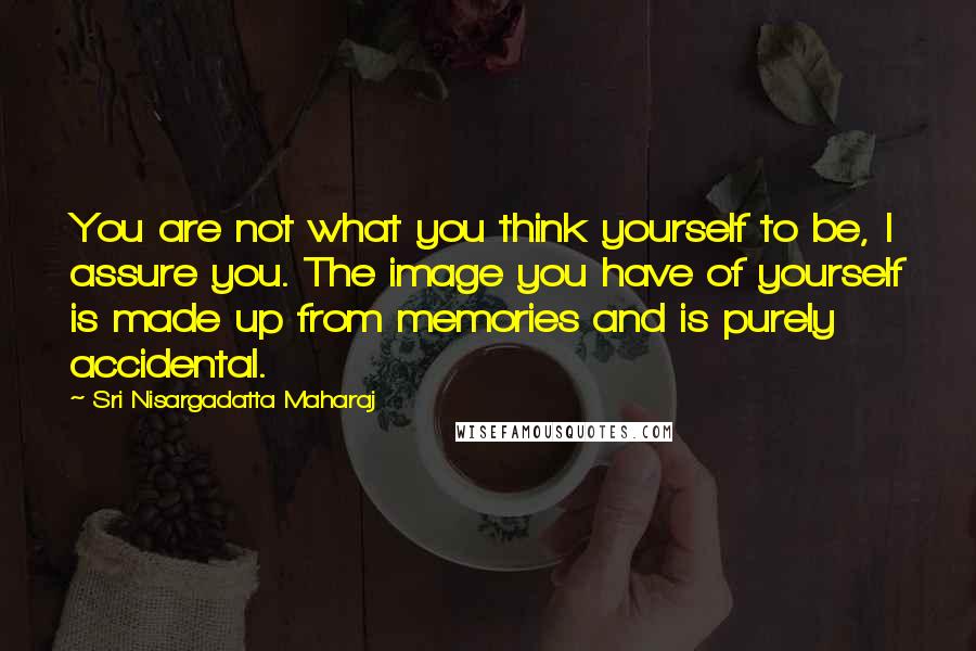 Sri Nisargadatta Maharaj Quotes: You are not what you think yourself to be, I assure you. The image you have of yourself is made up from memories and is purely accidental.