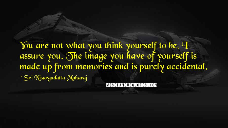 Sri Nisargadatta Maharaj Quotes: You are not what you think yourself to be, I assure you. The image you have of yourself is made up from memories and is purely accidental.