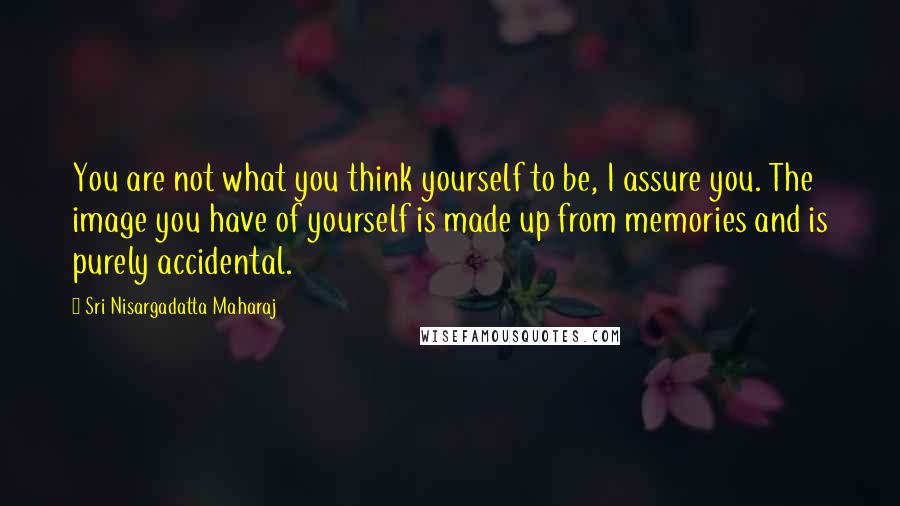 Sri Nisargadatta Maharaj Quotes: You are not what you think yourself to be, I assure you. The image you have of yourself is made up from memories and is purely accidental.