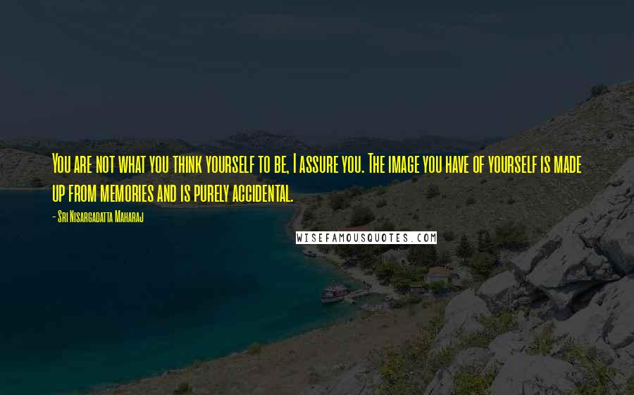 Sri Nisargadatta Maharaj Quotes: You are not what you think yourself to be, I assure you. The image you have of yourself is made up from memories and is purely accidental.