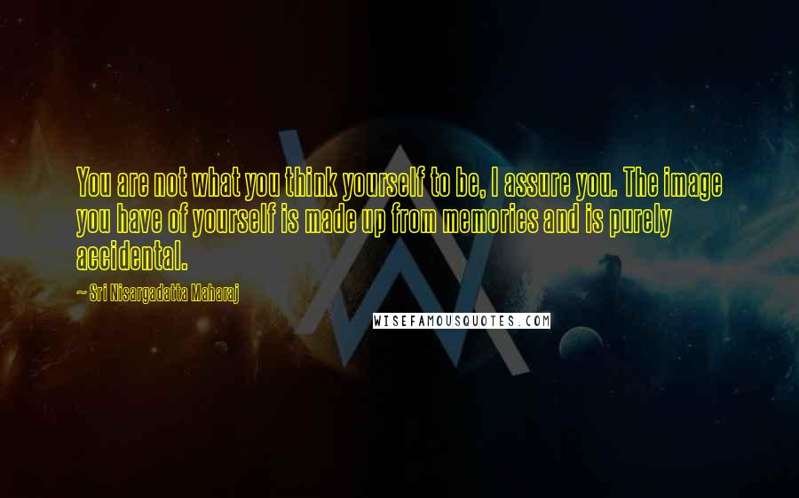 Sri Nisargadatta Maharaj Quotes: You are not what you think yourself to be, I assure you. The image you have of yourself is made up from memories and is purely accidental.