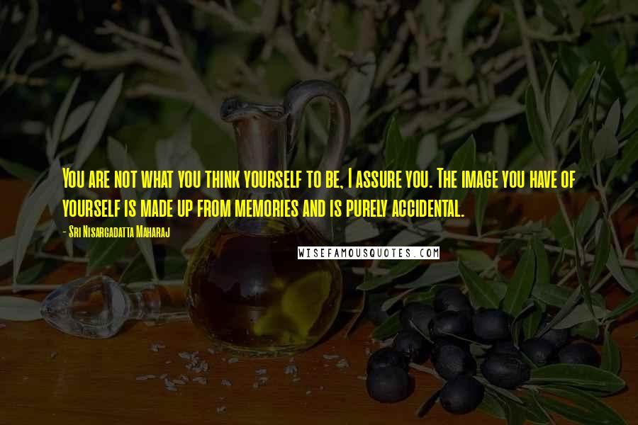 Sri Nisargadatta Maharaj Quotes: You are not what you think yourself to be, I assure you. The image you have of yourself is made up from memories and is purely accidental.