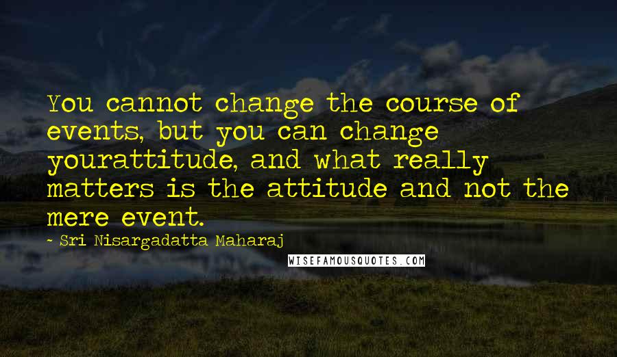 Sri Nisargadatta Maharaj Quotes: You cannot change the course of events, but you can change yourattitude, and what really matters is the attitude and not the mere event.