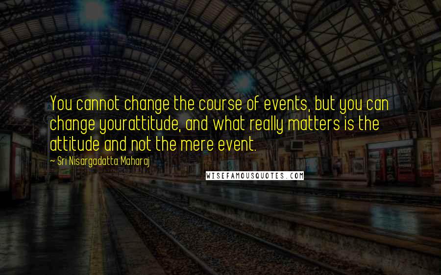 Sri Nisargadatta Maharaj Quotes: You cannot change the course of events, but you can change yourattitude, and what really matters is the attitude and not the mere event.