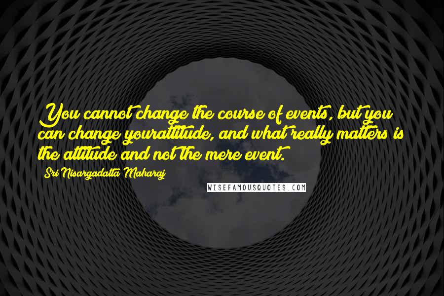 Sri Nisargadatta Maharaj Quotes: You cannot change the course of events, but you can change yourattitude, and what really matters is the attitude and not the mere event.