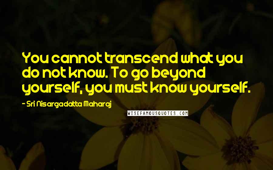 Sri Nisargadatta Maharaj Quotes: You cannot transcend what you do not know. To go beyond yourself, you must know yourself.