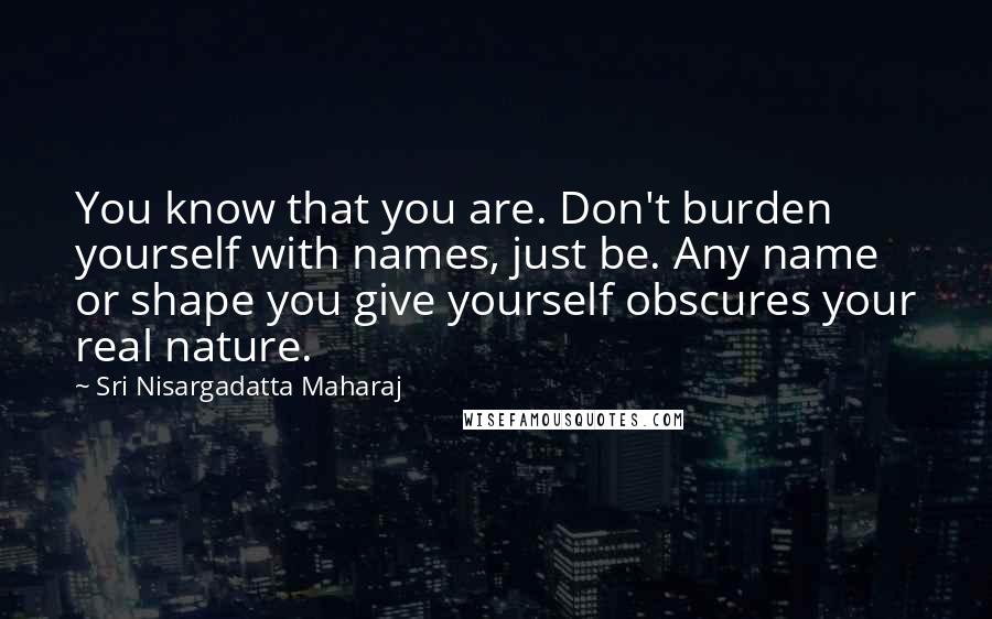 Sri Nisargadatta Maharaj Quotes: You know that you are. Don't burden yourself with names, just be. Any name or shape you give yourself obscures your real nature.