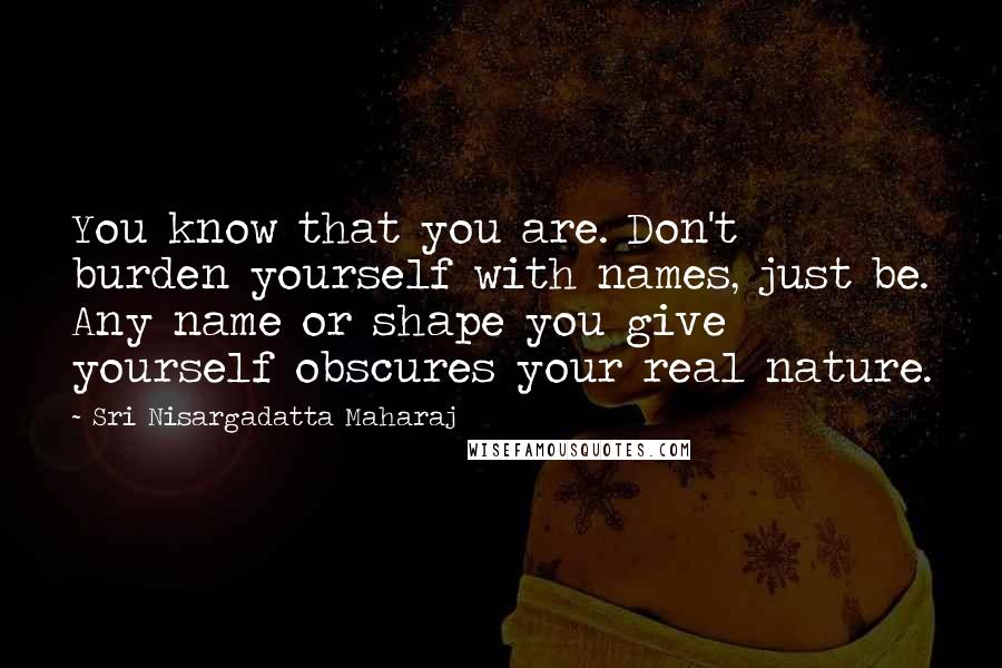 Sri Nisargadatta Maharaj Quotes: You know that you are. Don't burden yourself with names, just be. Any name or shape you give yourself obscures your real nature.