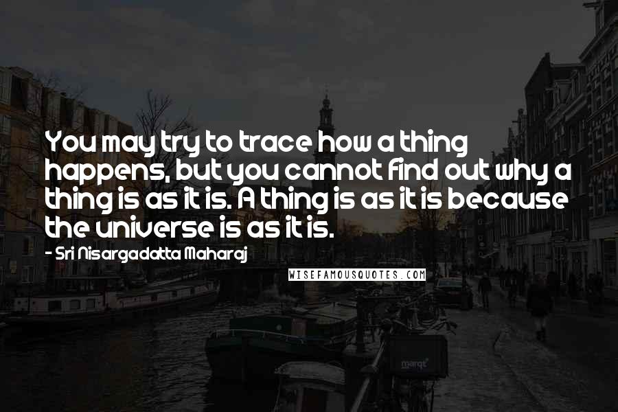 Sri Nisargadatta Maharaj Quotes: You may try to trace how a thing happens, but you cannot find out why a thing is as it is. A thing is as it is because the universe is as it is.