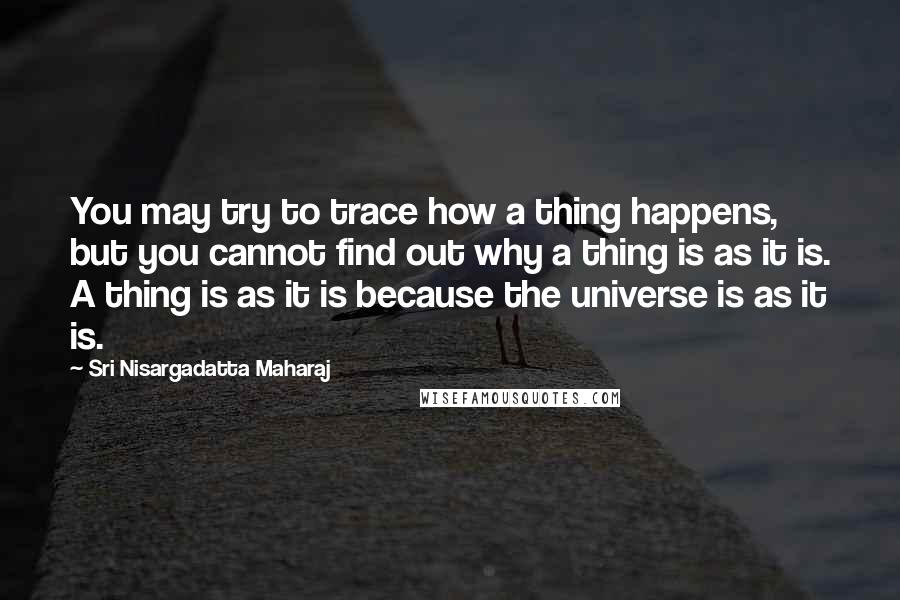 Sri Nisargadatta Maharaj Quotes: You may try to trace how a thing happens, but you cannot find out why a thing is as it is. A thing is as it is because the universe is as it is.