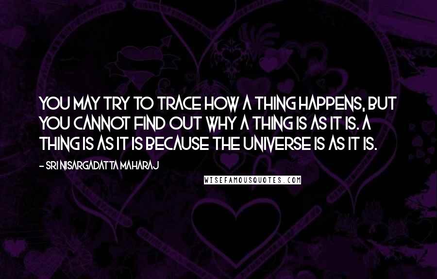 Sri Nisargadatta Maharaj Quotes: You may try to trace how a thing happens, but you cannot find out why a thing is as it is. A thing is as it is because the universe is as it is.