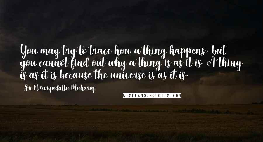 Sri Nisargadatta Maharaj Quotes: You may try to trace how a thing happens, but you cannot find out why a thing is as it is. A thing is as it is because the universe is as it is.