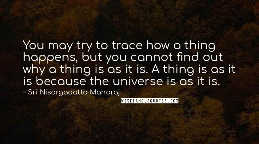 Sri Nisargadatta Maharaj Quotes: You may try to trace how a thing happens, but you cannot find out why a thing is as it is. A thing is as it is because the universe is as it is.