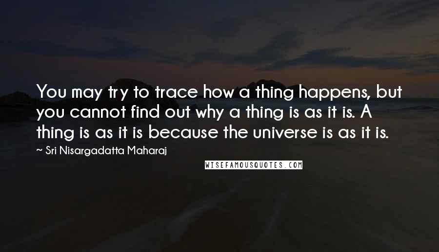 Sri Nisargadatta Maharaj Quotes: You may try to trace how a thing happens, but you cannot find out why a thing is as it is. A thing is as it is because the universe is as it is.