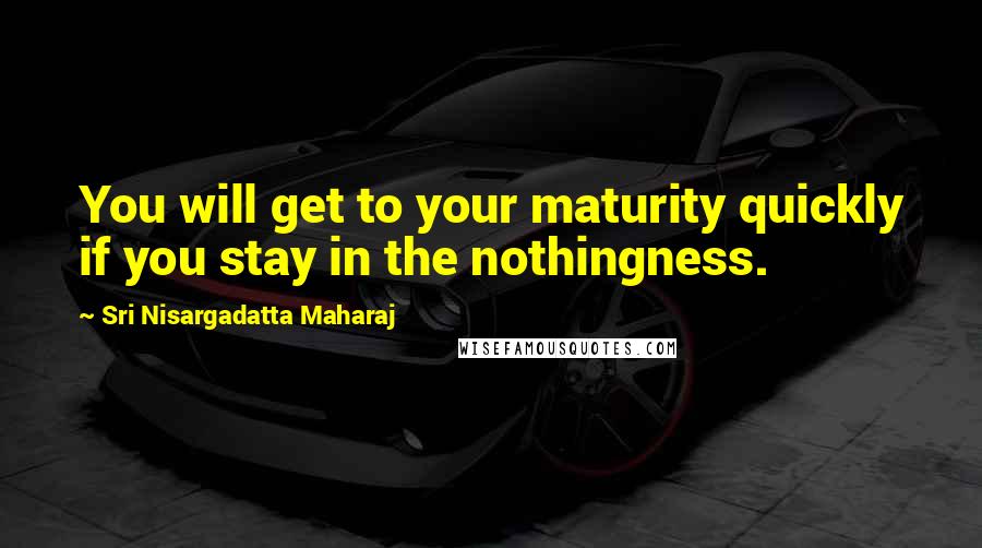 Sri Nisargadatta Maharaj Quotes: You will get to your maturity quickly if you stay in the nothingness.
