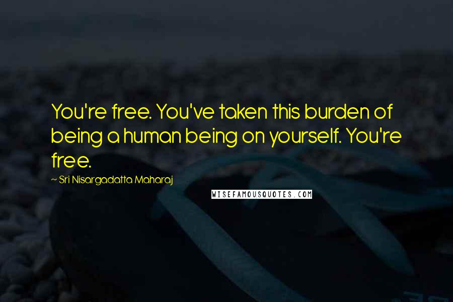 Sri Nisargadatta Maharaj Quotes: You're free. You've taken this burden of being a human being on yourself. You're free.