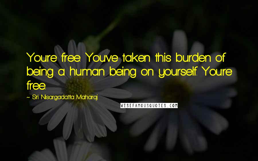 Sri Nisargadatta Maharaj Quotes: You're free. You've taken this burden of being a human being on yourself. You're free.