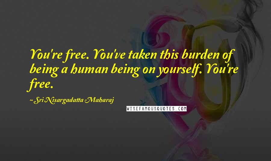 Sri Nisargadatta Maharaj Quotes: You're free. You've taken this burden of being a human being on yourself. You're free.