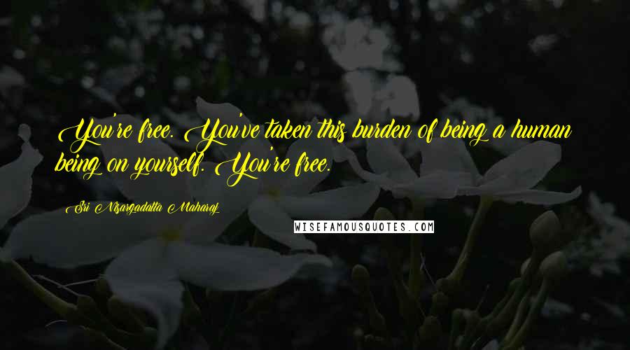 Sri Nisargadatta Maharaj Quotes: You're free. You've taken this burden of being a human being on yourself. You're free.