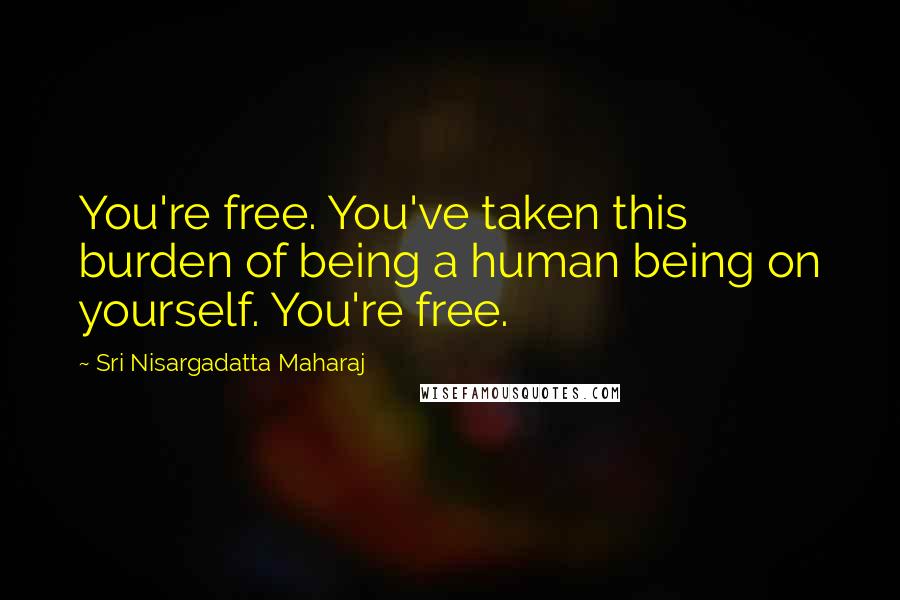 Sri Nisargadatta Maharaj Quotes: You're free. You've taken this burden of being a human being on yourself. You're free.