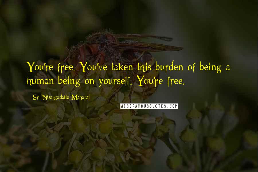 Sri Nisargadatta Maharaj Quotes: You're free. You've taken this burden of being a human being on yourself. You're free.