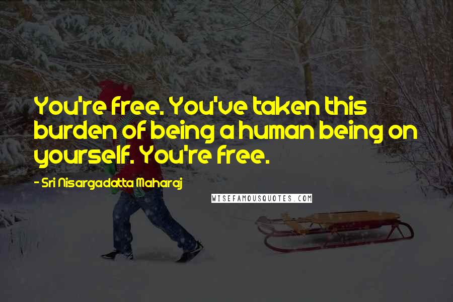 Sri Nisargadatta Maharaj Quotes: You're free. You've taken this burden of being a human being on yourself. You're free.