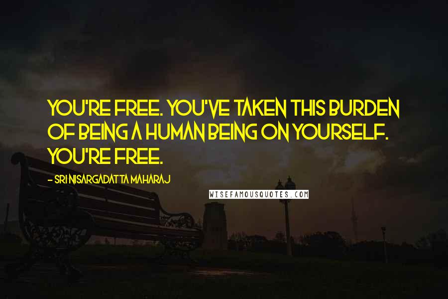 Sri Nisargadatta Maharaj Quotes: You're free. You've taken this burden of being a human being on yourself. You're free.