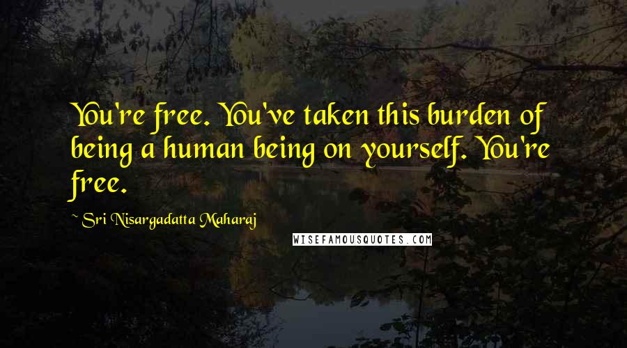 Sri Nisargadatta Maharaj Quotes: You're free. You've taken this burden of being a human being on yourself. You're free.