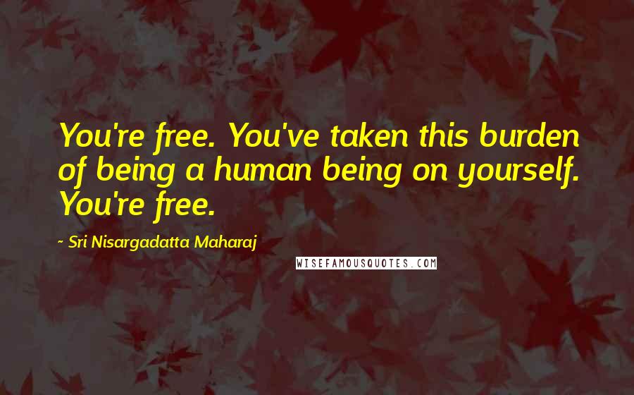 Sri Nisargadatta Maharaj Quotes: You're free. You've taken this burden of being a human being on yourself. You're free.